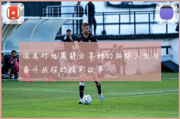深度对话周静分享她的排球人生与奋斗历程的精彩故事