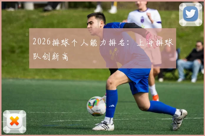 2026排球个人能力排名：上海排球队创新高