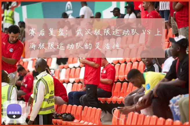 赛后复盘：武汉极限运动队 vs 上海极限运动队的灵活性
