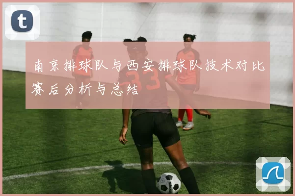 南京排球队与西安排球队技术对比赛后分析与总结