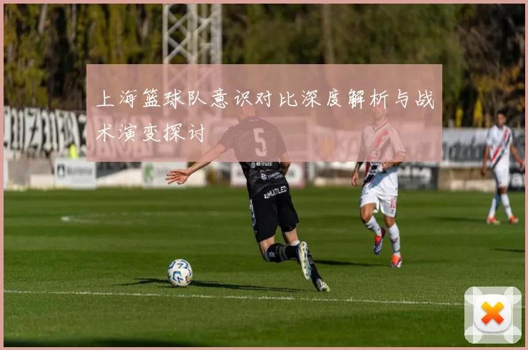 上海篮球队意识对比深度解析与战术演变探讨
