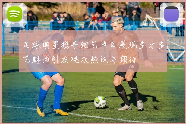 足球明星携手综艺节目展现多才多艺魅力引发观众热议与期待