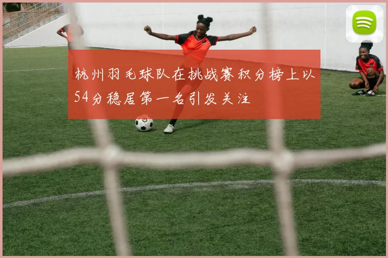 杭州羽毛球队在挑战赛积分榜上以54分稳居第一名引发关注