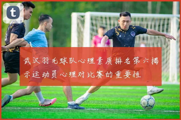 武汉羽毛球队心理素质排名第六揭示运动员心理对比赛的重要性